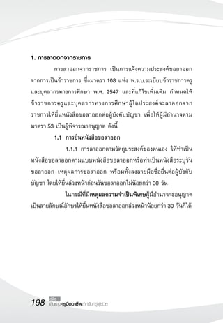 198 เส้นทางครูมืออาชีพสำหรับครูผู้ช่วย
คู่มือ
1. การลาออกจากราชการ
	 การลาออกจากราชการ เป็นการแจ้งความประสงค์ขอลาออก
จากการเป็นข้าราชการ ซึ่งมาตรา 108 แห่ง พ.ร.บ.ระเบียบข้าราชการครู
และบุคลากรทางการศึกษา พ.ศ. 2547 และที่แก้ไขเพิ่มเติม กำหนดให้
ข้าราชการครูและบุคลากรทางการศึกษาผู้ใดประสงค์จะลาออกจาก
ราชการให้ยื่นหนังสือขอลาออกต่อผู้บังคับบัญชา เพื่อให้ผู้มีอำนาจตาม
มาตรา 53 เป็นผู้พิจารณาอนุญาต ดังนี้
	 1.1	 การยื่นหนังสือขอลาออก 
			 1.1.1	การลาออกตามวัตถุประสงค์ของตนเอง ให้ทำเป็น
หนังสือขอลาออกตามแบบหนังสือขอลาออกหรือทำเป็นหนังสือระบุวัน
ขอลาออก เหตุผลการขอลาออก พร้อมทั้งลงลายมือชื่อยื่นต่อผู้บังคับ
บัญชา โดยให้ยื่นล่วงหน้าก่อนวันขอลาออกไม่น้อยกว่า 30 วัน 
			 ในกรณีที่มีเหตุผลความจำเป็นพิเศษผู้มีอำนาจจะอนุญาต
เป็นลายลักษณ์อักษรให้ยื่นหนังสือขอลาออกล่วงหน้าน้อยกว่า 30 วันก็ได้
 