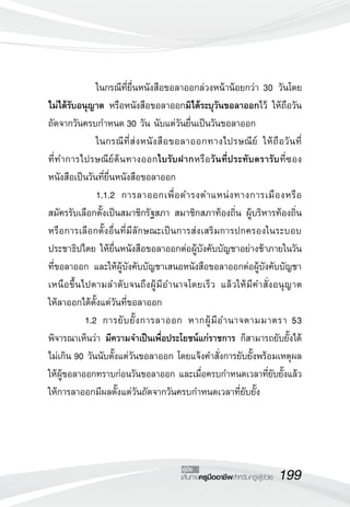 199เส้นทางครูมืออาชีพสำหรับครูผู้ช่วย
คู่มือ
		 ในกรณีที่ยื่นหนังสือขอลาออกล่วงหน้าน้อยกว่า 30 วันโดย
	
ไม่ได้รับอนุญาต หรือหนังสือขอลาออกมิได้ระบุวันขอลาออกไว้ ให้ถือวัน
ถัดจากวันครบกำหนด 30 วัน นับแต่วันยื่นเป็นวันขอลาออก
		 ในกรณีที่ส่งหนังสือขอลาออกทางไปรษณีย์ ให้ถือวันที่
ที่ทำการไปรษณีย์ต้นทางออกใบรับฝากหรือวันที่ประทับตรารับที่ซอง
หนังสือเป็นวันที่ยื่นหนังสือขอลาออก
		 1.1.2	 การลาออกเพื่อดำรงตำแหน่งทางการเมืองหรือ
สมัครรับเลือกตั้งเป็นสมาชิกรัฐสภา สมาชิกสภาท้องถิ่น ผู้บริหารท้องถิ่น
หรือการเลือกตั้งอื่นที่มีลักษณะเป็นการส่งเสริมการปกครองในระบอบ
ประชาธิปไตย ให้ยื่นหนังสือขอลาออกต่อผู้บังคับบัญชาอย่างช้าภายในวัน
ที่ขอลาออก และให้ผู้บังคับบัญชาเสนอหนังสือขอลาออกต่อผู้บังคับบัญชา
เหนือขึ้นไปตามลำดับจนถึงผู้มีอำนาจโดยเร็ว แล้วให้มีคำสั่งอนุญาต
	
ให้ลาออกได้ตั้งแต่วันที่ขอลาออก
	 1.2	 การยับยั้งการลาออก หากผู้มีอำนาจตามมาตรา 53
พิจารณาเห็นว่า มีความจำเป็นเพื่อประโยชน์แก่ราชการ ก็สามารถยับยั้งได้
ไม่เกิน 90 วันนับตั้งแต่วันขอลาออก โดยแจ้งคำสั่งการยับยั้งพร้อมเหตุผล
ให้ผู้ขอลาออกทราบก่อนวันขอลาออก และเมื่อครบกำหนดเวลาที่ยับยั้งแล้ว
ให้การลาออกมีผลตั้งแต่วันถัดจากวันครบกำหนดเวลาที่ยับยั้ง 
 