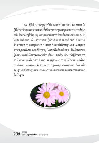 200 เส้นทางครูมืออาชีพสำหรับครูผู้ช่วย
คู่มือ
	 1.3	 ผู้มีอำนาจอนุญาตให้ลาออกตามมาตรา 53 หมายถึง 
	
ผู้มีอำนาจในการบรรจุและแต่งตั้งข้าราชการครูและบุคลากรทางการศึกษา
อาทิ ตำแหน่งครูผู้ช่วย ครู และบุคลากรทางการศึกษาอื่นตามมาตรา 38 ค. (2)
ในสถานศึกษา เป็นอำนาจของผู้อำนวยการสถานศึกษา ตำแหน่ง
ข้าราชการครูและบุคลากรทางการศึกษาที่มีวิทยฐานะชำนาญการ
ชำนาญการพิเศษ และเชี่ยวชาญ ในเขตพื้นที่การศึกษา เป็นอำนาจของ
	
ผู้อำนวยการสำนักงานเขตพื้นที่การศึกษา ยกเว้น ตำแหน่งผู้อำนวยการ
สำนักงานเขตพื้นที่การศึกษา รองผู้อำนวยการสำนักงานเขตพื้นที่
	
การศึกษา และตำแหน่งข้าราชการครูและบุคลากรทางการศึกษาที่มี
	
วิทยฐานะเชี่ยวชาญพิเศษ เป็นอำนาจของเลขาธิการคณะกรรมการการศึกษา
ขั้นพื้นฐาน 

 