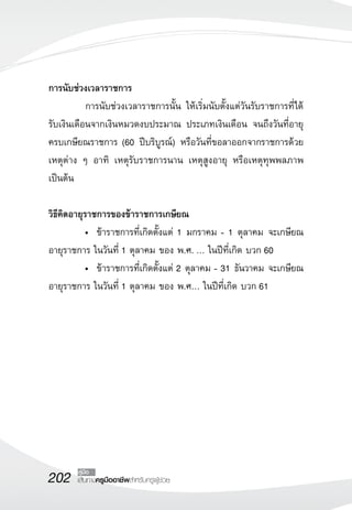 202 เส้นทางครูมืออาชีพสำหรับครูผู้ช่วย
คู่มือ
การนับช่วงเวลาราชการ
	 การนับช่วงเวลาราชการนั้น ให้เริ่มนับตั้งแต่วันรับราชการที่ได้
รับเงินเดือนจากเงินหมวดงบประมาณ ประเภทเงินเดือน จนถึงวันที่อายุ
ครบเกษียณราชการ (60 ปีบริบูรณ์) หรือวันที่ขอลาออกจากราชการด้วย
เหตุต่าง ๆ อาทิ เหตุรับราชการนาน เหตุสูงอายุ หรือเหตุทุพพลภาพ
เป็นต้น 

วิธีคิดอายุราชการของข้าราชการเกษียณ
	 •	 ข้าราชการที่เกิดตั้งแต่ 1 มกราคม - 1 ตุลาคม จะเกษียณ
อายุราชการ ในวันที่ 1 ตุลาคม ของ พ.ศ. … ในปีที่เกิด บวก 60
	 •	 ข้าราชการที่เกิดตั้งแต่ 2 ตุลาคม - 31 ธันวาคม จะเกษียณ
อายุราชการ ในวันที่ 1 ตุลาคม ของ พ.ศ… ในปีที่เกิด บวก 61

 