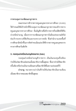 203เส้นทางครูมืออาชีพสำหรับครูผู้ช่วย
คู่มือ
การควบคุมการเกษียณอายุราชการ
	 คณะกรรมการข้าราชการครูและบุคลากรทางการศึกษา (ก.ค.ศ.)
ได้กำหนดให้มีเจ้าหน้าที่ที่ควบคุมการเกษียณอายุราชการของข้าราชการ
ครูและบุคลากรทางการศึกษา ยื่นบัญชีรายชื่อข้าราชการที่จะมีสิทธิได้รับ
บำเหน็จบำนาญ เนื่องจากการเกษียณอายุราชการในปีงบประมาณถัดไป
ต่อเจ้ากระทรวงที่สังกัดและกระทรวงการคลัง ซึ่งสำนักงานเขตพื้นที่
	
การศึกษามีหน้าที่ในการจัดทำทะเบียนประวัติข้าราชการครูและบุคคลากร
ทางการศึกษาในสังกัด 

3. กองทุนบำเหน็จบำนาญข้าราชการ (กบข.)
	 กองทุนบำเหน็จบำนาญข้าราชการ เป็นเงินกองทุนที่จะต้อง
จ่ายให้แก่สมาชิกแต่ละคนเมื่อสมาชิกภาพสิ้นสุดลง ซึ่งอาจจ่ายให้สมาชิก
ครั้งเดียวหรือจ่ายเป็นรายเดือนตามที่สมาชิกได้ยื่นความประสงค์ไว้
	 บำนาญ หมายความว่าเงินที่จ่ายให้แก่สมาชิกเป็นรายเดือน
เมื่อสมาชิกภาพของสมาชิกสิ้นสุดลง
 