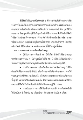 207เส้นทางครูมืออาชีพสำหรับครูผู้ช่วย
คู่มือ
	 ผู้มีสิทธิได้รับบำเหน็จตกทอด : ข้าราชการเสียชีวิตระหว่างรับ
ราชการโดยไม่ได้เกิดจากการกระทำความผิดอย่างร้ายแรงของตนเอง
สามารถจ่ายเงินเป็นบำเหน็จตกทอดให้แก่ทายาทตามเกณฑ์ คือ บุตรได้รับ
สองส่วน โดยบุตรที่อายุยี่ปีบริบูรณ์ในวันที่ข้าราชการเสียชีวิตไม่มีสิทธิ
	
ได้รับเงินบำเหน็จตกทอด เว้นแต่กำลังศึกษาในชั้นเตรียมอุดม 
	
หรืออุดมศึกษา และยังมีอายุไม่เกินยี่สิบหกปี หรือเป็นผู้พิการ สำหรับ
ภริยา/สามี ได้รับหนึ่งส่วน และบิดามารดาที่มีชีวิตอยู่หนึ่งส่วน
	 เวลาราชการการคำนวณบำเหน็จบำนาญ
	 •	 ผู้ที่รับราชการตั้งแต่ 10 ปีขึ้นไป มีสิทธิได้รับบำนาญ 
	
หากรับราชการครบ 1 ปีบริบูรณ์แต่ไม่ถึง 10 ปี มีสิทธิได้รับบำเหน็จ
ข้าราชการผู้มีสิทธิได้บำนาญจะยื่นขอรับบำเหน็จแทนบำนาญก็ได้
	 •	 การนับเวลาราชการสำหรับคำนวณบำเหน็จบำนาญ ให้นับ
ตั้งแต่วันที่รับราชการเป็นต้นไป เมื่อมีการลาหรือต้องพักราชการ หากได้
รับอนุญาตให้ได้รับเงินเดือนเต็ม ก็ให้นับเวลาราชการเหมือนเต็มเวลา
	
ที่ปฏิบัติ แต่หากให้รับเงินเดือนไม่เต็ม ให้คำนวณตามส่วนเงินเดือนที่ได้รับ
และกรณีที่ไม่ได้รับเงินเดือนก็ไม่ให้นับเป็นเวลาปฏิบัติราชการ
	 • 	การนับเวลาราชการให้นับเป็นจำนวนปี หากมีเศษครึ่งปี
	
ให้ปัดเป็น 1 ปี โดยนับ 12 เดือนเป็น 1 ปี และ 30 วันเป็น 1 เดือน
 