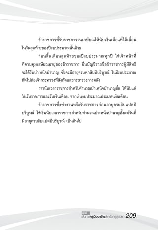 209เส้นทางครูมืออาชีพสำหรับครูผู้ช่วย
คู่มือ
	 ข้าราชการที่รับราชการจนเกษียณให้นับเงินเดือนที่ได้เลื่อน
	
ในวันสุดท้ายของปีงบประมาณนั้นด้วย 
	 ก่อนสิ้นเดือนสุดท้ายของปีงบประมาณทุกปี ให้เจ้าหน้าที่
	
ที่ควบคุมเกษียณอายุของข้าราชการ ยื่นบัญชีรายชื่อข้าราชการผู้มีสิทธิ
	
จะได้รับบำเหน็จบำนาญ ซึ่งจะมีอายุครบหกสิบปีบริบูรณ์ ในปีงบประมาณ
ถัดไปต่อเจ้ากระทรวงที่สังกัดและกระทรวงการคลัง
	 การนับเวลาราชการสำหรับคำนวณบำเหน็จบำนาญนั้น ให้นับแต่
วันรับราชการและรับเงินเดือน จากเงินงบประมาณประเภทเงินเดือน
	 ข้าราชการซึ่งทำงานหรือรับราชการก่อนอายุครบสิบแปดปี
บริบูรณ์ ให้เริ่มนับเวลาราชการสำหรับคำนวณบำเหน็จบำนาญตั้งแต่วันที่
มีอายุครบสิบแปดปีบริบูรณ์ เป็นต้นไป

 