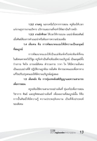 13เส้นทางครูมืออาชีพสำหรับครูผู้ช่วย
คู่มือ
 		 1.3.2	งานครู นอกเหนือไปจากการสอน ครูต้องให้เวลา
แก่งานธุรการงานบริหาร บริการและงานที่จะทำให้สถาบันก้าวหน้า
 		 1.3.3	งานนักศึกษา ให้เวลาให้การอบรม แนะนำสั่งสอนศิษย์
เมื่อศิษย์ต้องการคำแนะนำหรือต้องการความช่วยเหลือ
	 1.4	 เต็มคน คือ การพัฒนาตนเองให้มีความเป็นมนุษย์


ที่สมบูรณ์
	 	 การพัฒนาตนเองให้เป็นแม่พิมพ์หรือพ่อพิมพ์ที่คน

ในสังคมคาดหวังไว้สูง ครูจึงจำเป็นที่จะต้องมีความบริบูรณ์ เป็นมนุษย์ทั้ง
ร่างกาย จิตใจ อารมณ์สังคม สำรวมกาย วาจา ใจ ให้มีความมั่นคง

เป็นแบบอย่างที่ดี ปฏิบัติงานถูกต้อง หมั่นคิด พิจารณาตนเองเพื่อหาทาง
แก้ไขปรับปรุงตนเองให้มีความบริบูรณ์อยู่เสมอ
	 1.5	 เต็มพลัง คือ การทุ่มเทพลังสติปัญญาและความสามารถ
เพื่อการสอน
 		 ครูจะต้องใช้ความสามารถอย่างเต็มที่ ทุ่มเทไปเพื่อการสอน
วิชาการ ศิษย์ และอุทิศตนอย่างเต็มที่ เพื่อผลงานที่สมบูรณ์นั้น ก็คือ
การปั้นศิษย์ให้มีความรู้ ความประพฤติงดงาม เป็นที่พึงประสงค์

ของสังคม
 