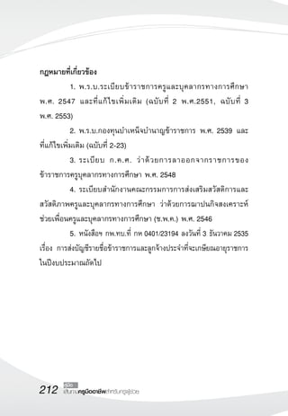 212 เส้นทางครูมืออาชีพสำหรับครูผู้ช่วย
คู่มือ
กฎหมายที่เกี่ยวข้อง
	 1.	พ.ร.บ.ระเบียบข้าราชการครูและบุคลากรทางการศึกษา
พ.ศ. 2547 และที่แก้ไขเพิ่มเติม (ฉบับที่ 2 พ.ศ.2551, ฉบับที่ 3 
	
พ.ศ. 2553)
	 2.	พ.ร.บ.กองทุนบำเหน็จบำนาญข้าราชการ พ.ศ. 2539 และ
ที่แก้ไขเพิ่มเติม (ฉบับที่ 2-23)
	 3.	ระเบียบ ก.ค.ศ. ว่าด้วยการลาออกจากราชการของ
ข้าราชการครูบุคลากรทางการศึกษา พ.ศ. 2548 
	 4.	ระเบียบสำนักงานคณะกรรมการการส่งเสริมสวัสดิการและ
	
สวัสดิภาพครูและบุคลากรทางการศึกษา ว่าด้วยการฌาปนกิจสงเคราะห์
ช่วยเพื่อนครูและบุคลากรทางการศึกษา (ช.พ.ค.) พ.ศ. 2546
	 5.	หนังสือฯ กพ.ทบ.ที่ กห 0401/23194 ลงวันที่ 3 ธันวาคม 2535
เรื่อง การส่งบัญชีรายชื่อข้าราชการและลูกจ้างประจำที่จะเกษียณอายุราชการ
ในปีงบประมาณถัดไป


 