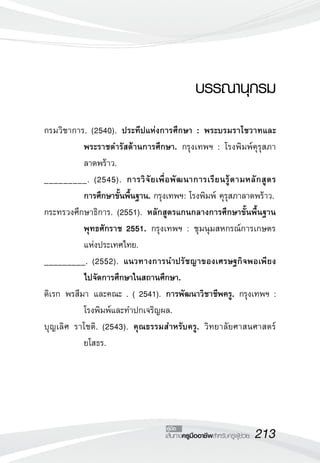 213เส้นทางครูมืออาชีพสำหรับครูผู้ช่วย
คู่มือ
บรรณานุกรม
กรมวิชาการ. (2540). ประทีปแห่งการศึกษา : พระบรมราโชวาทและ

พระราชดำรัสด้านการศึกษา. กรุงเทพฯ : โรงพิมพ์คุรุสภา
ลาดพร้าว.
_________. (2545). การวิจัยเพื่อพัฒนาการเรียนรู้ตามหลักสูตร

การศึกษาขั้นพื้นฐาน. กรุงเทพฯ: โรงพิมพ์ คุรุสภาลาดพร้าว. 
กระทรวงศึกษาธิการ. (2551). หลักสูตรแกนกลางการศึกษาขั้นพื้นฐาน
พุทธศักราช 2551. กรุงเทพฯ : ชุมนุมสหกรณ์การเกษตร
แห่งประเทศไทย.
_________. (2552). แนวทางการนำปรัชญาของเศรษฐกิจพอเพียง

ไปจัดการศึกษาในสถานศึกษา. 
ดิเรก พรสีมา และคณะ . ( 2541). การพัฒนาวิชาชีพครู. กรุงเทพฯ : 

โรงพิมพ์และทำปกเจริญผล.
บุญเลิศ ราโชติ. (2543). คุณธรรมสำหรับครู. วิทยาลัยศาสนศาสตร์
ยโสธร. 
 