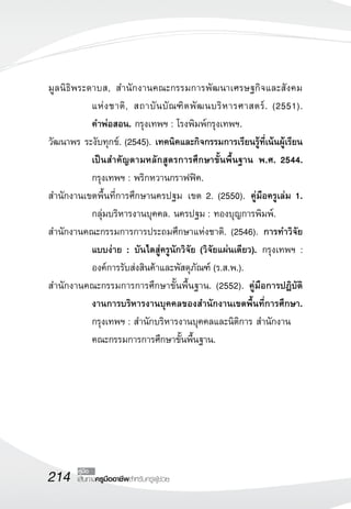 214 เส้นทางครูมืออาชีพสำหรับครูผู้ช่วย
คู่มือ
มูลนิธิพระดาบส, สำนักงานคณะกรรมการพัฒนาเศรษฐกิจและสังคม

แห่งชาติ, สถาบันบัณฑิตพัฒนบริหารศาสตร์. (2551). 

คำพ่อสอน. กรุงเทพฯ : โรงพิมพ์กรุงเทพฯ. 
วัฒนาพร ระงับทุกข์. (2545). เทคนิคและกิจกรรมการเรียนรู้ที่เน้นผู้เรียน
เป็นสำคัญตามหลักสูตรการศึกษาขั้นพื้นฐาน พ.ศ. 2544.
กรุงเทพฯ : พริกหวานกราฟฟิค.
สำนักงานเขตพื้นที่การศึกษานครปฐม เขต 2. (2550). คู่มือครูเล่ม 1.
กลุ่มบริหารงานบุคคล. นครปฐม : ทองบุญการพิมพ์.
สำนักงานคณะกรรมการการประถมศึกษาแห่งชาติ. (2546). การทำวิจัย
แบบง่าย : บันไดสู่ครูนักวิจัย (วิจัยแผ่นเดียว). กรุงเทพฯ :
องค์การรับส่งสินค้าและพัสดุภัณฑ์ (ร.ส.พ.). 
สำนักงานคณะกรรมการการศึกษาขั้นพื้นฐาน. (2552). คู่มือการปฏิบัติ
งานการบริหารงานบุคคลของสำนักงานเขตพื้นที่การศึกษา.
กรุงเทพฯ : สำนักบริหารงานบุคคลและนิติการ สำนักงาน
	 คณะกรรมการการศึกษาขั้นพื้นฐาน.
 