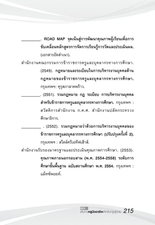 215เส้นทางครูมืออาชีพสำหรับครูผู้ช่วย
คู่มือ
_________. ROAD MAP จุดเน้นสู่การพัฒนาคุณภาพผู้เรียนเพื่อการ
ขับเคลื่อนหลักสูตรการจัดการเรียนรู้การวัดและประเมินผล.
(เอกสารอัดสำเนา).
สำนักงานคณะกรรมการข้าราชการครูและบุคลากรทางการศึกษา.
(2549). กฎหมายและระเบียบในการบริหารงานบุคคลด้าน
กฎหมายของข้าราชการครูและบุคลากรทางการศึกษา.
กรุงเทพฯ: คุรุสภาลาดพร้าว. 
_________. (2551). รวมกฎหมาย กฎ ระเบียบ การบริหารงานบุคคล
สำหรับข้าราชการครูและบุคลากรทางการศึกษา. กรุงเทพฯ :
สวัสดิการสำนักงาน ก.ค.ศ. สำนักงานปลัดกระทรวง
ศึกษาธิการ.
_________ . (2552). รวมกฎหมายว่าด้วยการบริหารงานบุคคลของ
ข้าราชการครูและบุคลากรทางการศึกษา (ปรับปรุงครั้งที่ 2).
กรุงเทพฯ : สไตล์ครีเอทีฟเฮ้าส์. 
สำนักงานรับรองมาตรฐานและประเมินคุณภาพการศึกษา. (2553).
คุณภาพภายนอกรอบสาม (พ.ศ. 2554-2558) ระดับการ
ศึกษาขั้นพื้นฐาน ฉบับสถานศึกษา พ.ศ. 2554. กรุงเทพฯ :
แม็ทซ์พอยท์. 
 