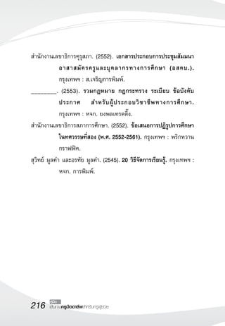 216 เส้นทางครูมืออาชีพสำหรับครูผู้ช่วย
คู่มือ
สำนักงานเลขาธิการคุรุสภา. (2552). เอกสารประกอบการประชุมสัมมนา
อาสาสมัครครูและบุคลากรทางการศึกษา (อสคบ.).
กรุงเทพฯ : ส.เจริญการพิมพ์. 
________. (2553). รวมกฎหมาย กฎกระทรวง ระเบียบ ข้อบังคับ
ประกาศ สำหรับผู้ประกอบวิชาชีพทางการศึกษา. 

กรุงเทพฯ : หจก. ยงพลเทรดดิ้ง. 
สำนักงานเลขาธิการสภาการศึกษา. (2552). ข้อเสนอการปฏิรูปการศึกษา
ในทศวรรษที่สอง (พ.ศ. 2552-2561). กรุงเทพฯ : พริกหวาน

กราฟฟิค. 
สุวิทย์ มูลคำ และอรทัย มูลคำ. (2545). 20 วิธีจัดการเรียนรู้. กรุงเทพฯ :
หจก. การพิมพ์. 








 