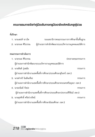 218 เส้นทางครูมืออาชีพสำหรับครูผู้ช่วย
คู่มือ
คณะกรรมการจัดทำคู่มือเส้นทางครูมืออาชีพสำหรับครูผู้ช่วย

ที่ปรึกษา
	 1. 	นายเสน่ห์ ขาวโต	 รองเลขาธิการคณะกรรมการการศึกษาขั้นพื้นฐาน
	2.	นายกมล ศิริบรรณ 	 ผู้อำนวยการสำนักพัฒนาระบบบริหารงานบุคคลและนิติการ
	
คณะกรรมการดำเนินการ
	 1.	นายกมล ศิริบรรณ 	 ประธานคณะกรรมการ
		ผู้อำนวยการสำนักพัฒนาระบบบริหารงานบุคคลและนิติการ 	
	 2. 	นายสันติ รุ่งสมัย 	 กรรมการ
		ผู้อำนวยการสำนักงานเขตพื้นที่การศึกษาประถมศึกษาสุรินทร์ เขต 2
	3. 	นายดำหริ งิมสันเทียะ	 กรรมการ
		 ผู้อำนวยการสำนักงานเขตพื้นที่การศึกษาประถมศึกษาพระนครศรีอยุธยา เขต 2
	4. 	นายอนันต์ กัลปะ 	 กรรมการ
		 ผู้อำนวยการสำนักงานเขตพื้นที่การศึกษาประถมศึกษาประจวบคีรีขันธ์ เขต 2
	5. 	นายสุรศักดิ์ ศรีสว่างรัตน์ 	 กรรมการ
		 ผู้อำนวยการสำนักงานเขตพื้นที่การศึกษามัธยมศึกษา เขต 2
 
