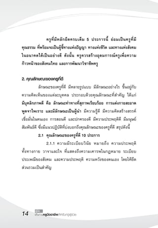 14 เส้นทางครูมืออาชีพสำหรับครูผู้ช่วย
คู่มือ
		 ครูที่มีหลักยึดครบเต็ม 5 ประการนี้ ย่อมเป็นครูที่มี


คุณธรรม ที่พร้อมจะเป็นผู้ชี้ทางแห่งปัญญา ทางแห่งชีวิต และทางแห่งสังคม
ในอนาคตได้เป็นอย่างดี ดังนั้น ครูควรสร้างอุดมการณ์ครูเพื่อความ
ก้าวหน้าของสังคมไทย และการพัฒนาวิชาชีพครู

2.	คุณลักษณะของครูที่ดี
	 ลักษณะของครูที่ดี มีหลายรูปแบบ มีลักษณะอย่างไร ขึ้นอยู่กับ
ความคิดเห็นของแต่ละบุคคล ประกอบด้วยคุณลักษณะที่สำคัญ ได้แก่ 

มีบุคลิกภาพดี คือ ลักษณะท่าทางที่สุภาพเรียบร้อย การแต่งกายสะอาด
พูดจาไพเราะ และมีลักษณะเป็นผู้นำ มีความรู้ดี มีความคิดสร้างสรรค์
เชื่อมั่นในตนเอง การสอนดี และปกครองดี มีความประพฤติดี มีมนุษย์
สัมพันธ์ดี ซึ่งมีแนวปฏิบัติที่บ่งบอกถึงคุณลักษณะของครูที่ดี สรุปดังนี้
	 2.1	 คุณลักษณะของครูที่ดี 10 ประการ
	 	 2.1.1	ความมีระเบียบวินัย หมายถึง ความประพฤติ

ทั้งทางกาย วาจาและใจ ที่แสดงถึงความเคารพในกฎหมาย ระเบียบ
ประเพณีของสังคม และความประพฤติ ความหวังของตนเอง โดยให้ยึด
ส่วนรวมเป็นสำคัญ
 