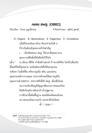เพลง สพฐ. (OBEC)
เรียบเรียง : โกมล บุญเพียรผล	 คำร้อง/ทำนอง	: สุรัตน์ สุขเสวี	

O : Organic B : Benevolence E : Eagerness C : Compliance
	 เมื่อชีวิตจะเดินทางไกล คิดจะทำอะไรดี ๆ
	 ก็จำเป็นต้องมีจุดหมายหัวใจสำคัญ
	 •	 เกียรติยศของ สพฐ. ใช้เวลาสั่งสมมานาน
	 อุดมการณ์คือสิ่งที่ฉันยึดมั่นไว้ในใจ
(ซ้ำ) *	 จะ (ต้อง) มีชีวิต ทำสิ่งสร้างสรรค์ ก้าวตามให้ทัน โลกที่เปลี่ยนไป
มีไมตรีจิตที่มุ่งหมาย จะเป็นมิตรแท้พึ่งได้ของทุกคน
จะค้นหา ในสิ่งที่ฝัน ศรัทธามุ่งมั่น ขยัน และอดทน
คุณธรรมหลักการเหตุผล ประกาศตัวตนที่ฉันภาคภูมิใจ
(อุดมการณ์ O.B.E.C. ประกาศศักดิ์ศรี สพฐ. เลื่องลือไกล)
	 อยากจะเติมเต็มภูมิปัญญาพัฒนาเยาวชนของไทย
	 ให้เด็กไทยมีการศึกษาก้าวไกลสู่สากล
	 การศึกษาขั้นต้นพื้นฐาน สอนให้คนค้นพบตัวตน
	 เยาวชนจะเป็นความหวัง ของชาติในวันใหม่
ซ้ำ * / Solo / *
พิมพ์ที่	 โรงพิมพ์ชุมนุมสหกรณ์การเกษตรแห่งประเทศไทย จำกัด 		
	 79 ถนนงามวงศ์วาน แขวงลาดยาว เขตจตุจักร กรุงเทพมหานคร 10900
	 โทร. 0-2561-4567 โทรสาร 0-2579-5101
	 นายโชคดี ออสุวรรณ ผู้พิมพ์ผู้โฆษณา พ.ศ. 2553
 