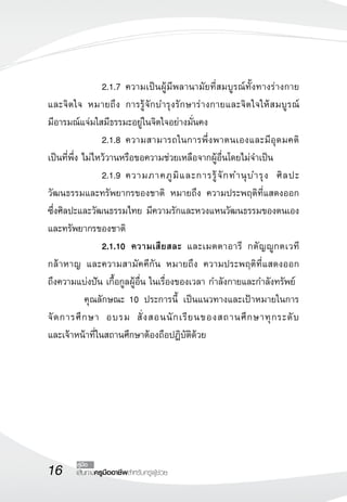 16 เส้นทางครูมืออาชีพสำหรับครูผู้ช่วย
คู่มือ
	 	 2.1.7	ความเป็นผู้มีพลานามัยที่สมบูรณ์ทั้งทางร่างกาย
และจิตใจ หมายถึง การรู้จักบำรุงรักษาร่างกายและจิตใจให้สมบูรณ์ 

มีอารมณ์แจ่มใสมีธรรมะอยู่ในจิตใจอย่างมั่นคง
	 	 2.1.8	ความสามารถในการพึ่งพาตนเองและมีอุดมคติ
เป็นที่พึ่ง ไม่ไหว้วานหรือขอความช่วยเหลือจากผู้อื่นโดยไม่จำเป็น
	 	 2.1.9	ความภาคภูมิและการรู้จักทำนุบำรุง ศิลปะ
วัฒนธรรมและทรัพยากรของชาติ หมายถึง ความประพฤติที่แสดงออก

ซึ่งศิลปะและวัฒนธรรมไทย มีความรักและหวงแหนวัฒนธรรมของตนเอง
และทรัพยากรของชาติ
 	 	 2.1.10	  ความเสียสละ และเมตตาอารี กตัญญูกตเวที 

กล้าหาญ และความสามัคคีกัน หมายถึง ความประพฤติที่แสดงออก

ถึงความแบ่งปัน เกื้อกูลผู้อื่น ในเรื่องของเวลา กำลังกายและกำลังทรัพย์
	 คุณลักษณะ 10 ประการนี้ เป็นแนวทางและเป้าหมายในการ
จัดการศึกษา อบรม สั่งสอนนักเรียนของสถานศึกษาทุกระดับ

และเจ้าหน้าที่ในสถานศึกษาต้องถือปฏิบัติด้วย
 