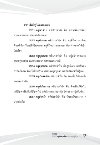 17เส้นทางครูมืออาชีพสำหรับครูผู้ช่วย
คู่มือ
	 2.2	 สิ่งที่ครูไม่ควรกระทำ
 		 2.2.1.	ครูมาสาย คติประจำใจ คือ สอนน้อยหน่อย 

สายมากหน่อย อร่อยกำลังเหมาะ
 		 2.2.2	ครูค้าขาย คติประจำใจ คือ ครูที่มีความเพียร 

ต้องทำโรงเรียนให้เป็นตลาด ครูที่มีความสามารถ ต้องทำตลาดให้เป็น
โรงเรียน
	 	 2.2.3	ครูคุณนาย คติประจำใจ คือ อยู่อย่างคุณนาย
สบายทุกอย่าง หนทางสะดวก พรรคพวกมากมี
	 	 2.2.4	ครูสุราบาล คติประจำใจ คือศุกร์เมา เสาร์นอน
อาทิตย์ถอน จันทร์เกียจคร้าน อังคารหยุดพุธลา พฤหัสก้มหน้าไม่สู้คน
		 2.2.5	ครูเกียจคร้าน คติประจำใจ คือ สอนมั่ง ไม่สอนมั่ง
สตางค์เท่าเดิม
 	 	 2.2.6	ครูหัวโบราณ คติประจำใจ คือ คิดเป็นก็คิดไป 

แก้ปัญหาเป็นก็แก้ปัญหาไป แต่ฉันจะสอนอย่างไร ใครอย่ามายุ่งกับฉัน
 	 	 2.2.7	ครูปากม้า คติประจำใจ คือ นินทาวันละมาก ๆ
ปากผ่องใส
 
