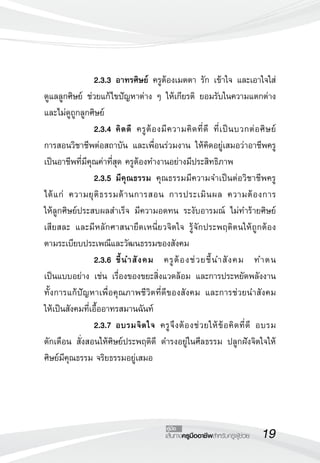 19เส้นทางครูมืออาชีพสำหรับครูผู้ช่วย
คู่มือ
 	 	 2.3.3	อาทรศิษย์ ครูต้องเมตตา รัก เข้าใจ และเอาใจใส่
ดูแลลูกศิษย์ ช่วยแก้ไขปัญหาต่าง ๆ ให้เกียรติ ยอมรับในความแตกต่าง
และไม่ดูถูกลูกศิษย์ 
	 	 2.3.4	คิดดี ครูต้องมีความคิดที่ดี ที่เป็นบวกต่อศิษย์ 

การสอนวิชาชีพต่อสถาบัน และเพื่อนร่วมงาน ให้คิดอยู่เสมอว่าอาชีพครู
เป็นอาชีพที่มีคุณค่าที่สุด ครูต้องทำงานอย่างมีประสิทธิภาพ
 		 2.3.5	มีคุณธรรม คุณธรรมมีความจำเป็นต่อวิชาชีพครู
ได้แก่ ความยุติธรรมด้านการสอน การประเมินผล ความต้องการ

ให้ลูกศิษย์ประสบผลสำเร็จ มีความอดทน ระงับอารมณ์ ไม่ทำร้ายศิษย์ 

เสียสละ และมีหลักศาสนายึดเหนี่ยวจิตใจ รู้จักประพฤติตนให้ถูกต้อง

ตามระเบียบประเพณีและวัฒนธรรมของสังคม
 		 2.3.6	ชี้นำสังคม ครูต้องช่วยชี้นำสังคม ทำตน

เป็นแบบอย่าง เช่น เรื่องของขยะสิ่งแวดล้อม และการประหยัดพลังงาน 

ทั้งการแก้ปัญหาเพื่อคุณภาพชีวิตที่ดีของสังคม และการช่วยนำสังคม

ให้เป็นสังคมที่เอื้ออาทรสมานฉันท์
 	 	 2.3.7	อบรมจิตใจ ครูจึงต้องช่วยให้ข้อคิดที่ดี อบรม 

ตักเตือน สั่งสอนให้ศิษย์ประพฤติดี ดำรงอยู่ในศีลธรรม ปลูกฝังจิตใจให้
ศิษย์มีคุณธรรม จริยธรรมอยู่เสมอ
 