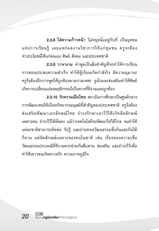 20 เส้นทางครูมืออาชีพสำหรับครูผู้ช่วย
คู่มือ
 		 2.3.8	ใฝ่ความก้าวหน้า ไม่หยุดนิ่งอยู่กับที่ เป็นบุคคล
แห่งการเรียนรู้ เผยแพร่ผลงานวิชาการให้แก่ชุมชน ครูจะต้อง

ทำประโยชน์ให้แก่ตนเอง ศิษย์ สังคม และประเทศชาติ
 		 2.3.9	วาจางาม คำพูดเป็นสิ่งสำคัญที่จะทำให้การเรียน
การสอนประสบความสำเร็จ ทำให้ผู้เรียนเกิดกำลังใจ มีความมุมานะ 

ครูจึงต้องฝึกการพูดให้ถูกต้องตามกาลเทศะ จูงใจและส่งเสริมทำให้ศิษย์
เกิดการเปลี่ยนแปลงพฤติกรรมไปในทางที่ดีงามและถูกต้อง
 	 	 2.3.10	 รักความเป็นไทย สถาบันการศึกษาเป็นศูนย์กลาง
การพัฒนาคนให้เป็นทรัพยากรมนุษย์ที่สำคัญของประเทศชาติ ครูจึงต้อง
ส่งเสริมพัฒนาเอกลักษณ์ไทย ธำรงรักษาเอาไว้ให้เกิดอัตลักษณ์ 

เฉพาะตน ธำรงไว้ให้มั่นคง แม้ว่าเทคโนโลยีจะพัฒนาไปได้ไกล จนทำให้
แต่ละชาติสามารถติดต่อ รับรู้ และถ่ายทอดวัฒนธรรมซึ่งกันและกันได้
ก็ตาม แต่อัตลักษณ์เฉพาะของคนในชาติ เช่น เรื่องของความเชื่อ
วัฒนธรรมประเพณีที่ดีงามควรช่วยกันสืบสาน ส่งเสริม และธำรงไว้เพื่อ
ทำให้เยาวชนเกิดความรัก ความภาคภูมิใจ

 