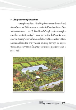21เส้นทางครูมืออาชีพสำหรับครูผู้ช่วย
คู่มือ
3. ปรัชญาของเศรษฐกิจพอเพียง 
	 “เศรษฐกิจพอเพียง” เป็นปรัชญาที่พระบาทสมเด็จพระเจ้าอยู่
หัวทรงมีพระราชดำรัสชี้แนะแนวทาง การดำเนินชีวิตแก่พสกนิกรชาวไทย
มาโดยตลอดนานกว่า 25 ปี ตั้งแต่ก่อนเกิดวิกฤติการณ์ทางเศรษฐกิจ
และเมื่อภายหลังได้ทรงเน้นย้ำ แนวทางการแก้ไขเพื่อให้รอดพ้น และ
สามารถดำรงอยู่ได้อย่างมั่นคงและยั่งยืนภายใต้กระแสโลกาภิวัตน์

และความเปลี่ยนแปลง คำปรารภของ ดร.จิรายุ อิศรางกูร ณ อยุธยา
ประธานอนุกรรมการขับเคลื่อนเศรษฐกิจพอเพียง (มูลนิธิพระดาบส :
2551) ดังนี้
 