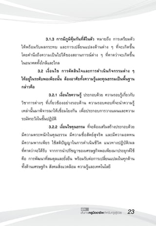 23เส้นทางครูมืออาชีพสำหรับครูผู้ช่วย
คู่มือ
 		 3.1.3	การมีภูมิคุ้มกันที่ดีในตัว หมายถึง การเตรียมตัว
ให้พร้อมรับผลกระทบ และการเปลี่ยนแปลงด้านต่าง ๆ ที่จะเกิดขึ้น

โดยคำนึงถึงความเป็นไปได้ของสถานการณ์ต่าง ๆ ที่คาดว่าจะเกิดขึ้น

ในอนาคตทั้งใกล้และไกล
	 3.2	 เงื่อนไข การตัดสินใจและการดำเนินกิจกรรมต่าง ๆ 


ให้อยู่ในระดับพอเพียงนั้น ต้องอาศัยทั้งความรู้และคุณธรรมเป็นพื้นฐาน
กล่าวคือ
 		 	 3.2.1 เงื่อนไขความรู้ ประกอบด้วย ความรอบรู้เกี่ยวกับ
วิชาการต่างๆ ที่เกี่ยวข้องอย่างรอบด้าน ความรอบคอบที่จะนำความรู้
เหล่านั้นมาพิจารณาให้เชื่อมโยงกัน เพื่อประกอบการวางแผนและความ
ระมัดระวังในขั้นปฏิบัติ
 			 3.2.2 เงื่อนไขคุณธรรม ที่จะต้องเสริมสร้างประกอบด้วย
มีความตระหนักในคุณธรรม มีความชื่อสัตย์สุจริต และมีความอดทน 

มีความพากเพียร ใช้สติปัญญาในการดำเนินชีวิต แนวทางปฏิบัติ/ผล

ที่คาดว่าจะได้รับ จากการนำปรัชญาของเศรษฐกิจพอเพียงมาประยุกต์ใช้
คือ การพัฒนาที่สมดุลและยั่งยืน พร้อมรับต่อการเปลี่ยนแปลงในทุกด้าน
ทั้งด้านเศรษฐกิจ สังคมสิ่งแวดล้อม ความรู้และเทคโนโลยี
 