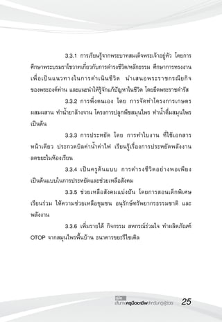25เส้นทางครูมืออาชีพสำหรับครูผู้ช่วย
คู่มือ
	 	 3.3.1	การเรียนรู้จากพระบาทสมเด็จพระเจ้าอยู่หัว โดยการ
ศึกษาพระบรมราโชวาทเกี่ยวกับการดำรงชีวิต/หลักธรรม ศึกษาการทรงงาน
เพื่อเป็นแนวทางในการดำเนินชีวิต นำเสนอพระราชกรณียกิจ

ของพระองค์ท่าน และแนะนำให้รู้จักแก้ปัญหาในชีวิต โดยยึดพระราชดำรัส
	 	 3.3.2	การพึ่งตนเอง โดย การจัดทำโครงการเกษตร

ผสมผสาน ทำน้ำยาล้างจาน โครงการปลูกพืชสมุนไพร ทำน้ำดื่มสมุนไพร
เป็นต้น
	 	 3.3.3	การประหยัด โดย การทำใบงาน ที่ใช้เอกสาร

หน้าเดียว ประกวดบิลค่าน้ำค่าไฟ เรียนรู้เรื่องการประหยัดพลังงาน 

ลดขยะในห้องเรียน
	 	 3.3.4	เป็นครูต้นแบบ การดำรงชีวิตอย่างพอเพียง
เป็นต้นแบบในการประหยัดและช่วยเหลือสังคม
	 	 3.3.5	ช่วยเหลือสังคมแบ่งปัน โดยการสอนเด็กพิเศษ
เรียนร่วม ให้ความช่วยเหลือชุมชน อนุรักษ์ทรัพยากรธรรมชาติ และ
พลังงาน
	 	 3.3.6	เพิ่มรายได้ กิจกรรม สหกรณ์ร่วมใจ ทำผลิตภัณฑ์
OTOP จากสมุนไพรพื้นบ้าน ธนาคารขยะรีไซเคิล 
 