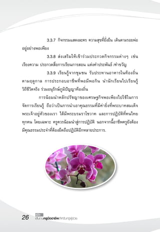 26 เส้นทางครูมืออาชีพสำหรับครูผู้ช่วย
คู่มือ
	 	 3.3.7	กิจกรรมแสดงละคร ความสุขที่ยั่งยืน เดินตามรอยพ่อ
อยู่อย่างพอเพียง
	 	 3.3.8	ส่งเสริมให้เข้าร่วมประกวดกิจกรรมต่างๆ เช่น
เรียงความ ประกวดสื่อการเรียนการสอน แต่งคำประพันธ์ /คำขวัญ 
	 	 3.3.9	เรียนรู้จากชุมชน รับประทานอาหารในท้องถิ่น
ตามฤดูกาล การประกอบอาชีพที่พอมีพอกิน นำนักเรียนไปเรียนรู้

วิถีชีวิตจริง ร่วมอนุรักษ์ภูมิปัญญาท้องถิ่น
	 การน้อมนำหลักปรัชญาของเศรษฐกิจพอเพียงไปใช้ในการ
จัดการเรียนรู้ ถือว่าเป็นการนำเอาคุณธรรมที่มีค่ายิ่งที่พระบาทสมเด็จ
พระเจ้าอยู่หัวของเรา ได้มีพระบรมราโชวาท และการปฏิบัติที่คนไทย

ทุกคน โดยเฉพาะ ครูควรน้อมนำสู่การปฏิบัติ นอกจากนี้อาชีพครูยังต้อง
มีคุณธรรมประจำที่ต้องยึดถือปฏิบัติอีกหลายประการ.		 	 
	 
 
