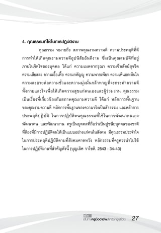 27เส้นทางครูมืออาชีพสำหรับครูผู้ช่วย
คู่มือ
4. คุณธรรมที่ใช้ในการปฏิบัติงาน
	 คุณธรรม หมายถึง สภาพคุณงามความดี ความประพฤติที่ดี
การทำให้เกิดคุณงามความดีอุปนิสัยอันดีงาม ซึ่งเป็นคุณสมบัติที่อยู่
ภายในจิตใจของบุคคล ได้แก่ ความเมตตากรุณา ความซื่อสัตย์สุจริต
ความเสียสละ ความเอื้อเฟื้อ ความกตัญญู ความพากเพียร ความเห็นอกเห็นใจ
ความละอายต่อความชั่วและความมุ่งมั่นกล้าหาญที่จะกระทำความดี 

ทั้งกายและใจเพื่อให้เกิดความสุขแก่ตนเองและผู้ร่วมงาน คุณธรรม

เป็นเรื่องที่เกี่ยวข้องกับสภาพคุณงามความดี ได้แก่ หลักการพื้นฐาน

ของคุณงามความดี หลักการพื้นฐานของความจริงเป็นสัจธรรม และหลักการ
ประพฤติปฏิบัติ ในการปฏิบัติตนคุณธรรมที่ใช้ในการพัฒนาตนเอง
พัฒนาคน และพัฒนางาน ครูเป็นบุคคลที่ถือว่าเป็นปูชนียบุคคลของชาติ
ที่ต้องที่มีการปฏิบัติตนให้เป็นแบบอย่างแก่คนในสังคม มีคุณธรรมประจำใจ
ในการประพฤติปฏิบัติตามที่สังคมคาดหวัง หลักธรรมที่ครูควรนำไปใช้

ในการปฏิบัติงานที่สำคัญดังนี้ (บุญเลิศ ราโชติ. 2543 : 34-43)
 