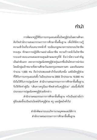 คำนำ
	 
	 การพัฒนาครูผู้ได้รับการบรรจุและแต่งตั้งเป็นครูผู้ช่วยในสถานศึกษา
สังกัดสำนักงานคณะกรรมการการศึกษาขั้นพื้นฐาน เพื่อให้มีความรู้
	
ความเข้าใจเกี่ยวกับบทบาทหน้าที่ ระเบียบกฎหมายการประกอบวิชาชีพ
ควบคุม ทักษะการปฏิบัติงานอย่างมืออาชีพ ความก้าวหน้าในวิชาชีพ
ระบบค่าตอบแทนตลอดจนคุณลักษณะครูที่ดี ถือว่ามีความสำคัญ
	
เป็นลำดับแรก เพราะการปฐมนิเทศครูผู้ช่วยรุ่นแรกซึ่งเป็นโครงการนำร่อง
โดยมีกลุ่มเป้าหมายที่สถานศึกษาในเขตกรุงเทพมหานคร และปริมณฑล
จำนวน 1,555 คน ถือว่าประสบผลสำเร็จในระดับหนึ่ง แต่ยังมีครูผู้ช่วย
	
ที่ได้รับการบรรจุและแต่งตั้ง ในปีงบประมาณ 2553 อีกประมาณ 10,000 คน
ยังไม่ได้รับการปฐมนิเทศ สำนักงานคณะกรรมการการศึกษาขั้นพื้นฐาน
จึงได้จัดทำคู่มือ “เส้นทางครูมืออาชีพสำหรับครูผู้ช่วย” เล่มนี้เพื่อใช้
ประกอบการปฐมนิเทศครูผู้ช่วยดังกล่าว
	 สำนักงานคณะกรรมการการศึกษาขั้นพื้นฐาน หวังเป็นอย่างยิ่งว่า
คู่มือเล่มนี้จะเป็นประโยชน์กับครูผู้ช่วย ครู และผู้สนใจทั่วไป

	 สำนักพัฒนาระบบบริหารงานบุคคลและนิติการ
	 สำนักงานคณะกรรมการการศึกษาขั้นพื้นฐาน

 