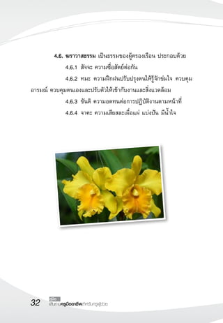 32 เส้นทางครูมืออาชีพสำหรับครูผู้ช่วย
คู่มือ
 	 4.6.	ฆราวาสธรรม เป็นธรรมของผู้ครองเรือน ประกอบด้วย
	 	 4.6.1	สัจจะ ความซื่อสัตย์ต่อกัน
	 	 4.6.2	ทมะ ความฝึกฝนปรับปรุงตนให้รู้จักข่มใจ ควบคุม
อารมณ์ ควบคุมตนเองและปรับตัวให้เข้ากับงานและสิ่งแวดล้อม
	 	 4.6.3	ขันติ ความอดทนต่อการปฏิบัติงานตามหน้าที่
	 	 4.6.4	จาคะ ความเสียสละเผื่อแผ่ แบ่งปัน มีน้ำใจ
 