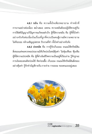 35เส้นทางครูมืออาชีพสำหรับครูผู้ช่วย
คู่มือ
 		 4.8.1	ขยัน คือ ความตั้งใจเพียรพยายาม ทำหน้าที่

การงานอย่างต่อเนื่อง สม่ำเสมอ อดทน ความขยันต้องปฏิบัติควบคู่กับ
การใช้สติปัญญาแก้ปัญหาจนเกิดผลสำเร็จ ผู้ที่มีความขยัน คือ ผู้ที่ตั้งใจทำ
อย่างจริงจังต่อเนื่องในเรื่องที่ถูกที่ควรเป็นคนสู้งานมีความพยายาม 

ไม่ท้อถอย กล้าเผชิญอุปสรรค รักงานที่ทำ ตั้งใจทำอย่างจริงจัง
 		 4.8.2	ประหยัด คือ การรู้จักเก็บออม ถนอมใช้ทรัพย์สิน
สิ่งของแต่พอควรพอประมาณให้เกิดประโยชน์คุ้มค่า ไม่ฟุ่มเฟือย ฟุ้งเฟ้อ
ผู้ที่มีความประหยัด คือ ผู้ที่ดำเนินชีวิตความเป็นอยู่ที่เรียบง่าย รู้จักฐานะ
การเงินของตนคิดก่อนใช้ คิดก่อนซื้อ เก็บออม ถนอมใช้ทรัพย์สินสิ่งของ
อย่างคุ้มค่า รู้จักทำบัญชีรายรับ-รายจ่าย รายออม ของตนเองอยู่เสมอ
 