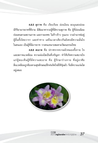 37เส้นทางครูมืออาชีพสำหรับครูผู้ช่วย
คู่มือ
 		 4.8.5	สุภาพ คือ เรียบร้อย อ่อนโยน ละมุนละม่อม 

มีกิริยามารยาทที่ดีงาม มีสัมมาคารวะผู้ที่มีความสุภาพ คือ ผู้ที่อ่อนน้อม
ถ่อมตนตามสถานภาพ และกาลเทศะ ไม่ก้าวร้าว รุนแรง วางอำนาจข่มขู่
ผู้อื่นทั้งโดยวาจา และท่าทาง แต่ในเวลาเดียวกันยังคงมีความมั่นใจ

ในตนเอง เป็นผู้ที่มีมารยาท วางตนเหมาะสมตามวัฒนธรรมไทย
 		 4.8.6	สะอาด คือ ปราศจากความมัวหมองทั้งกาย ใจ
และสภาพแวดล้อม ความผ่องใสเป็นที่เจริญตา ทำให้เกิดความสบายใจ
แก่ผู้พบเห็นผู้ที่มีความสะอาด คือ ผู้รักษาร่างกาย ที่อยู่อาศัย 

สิ่งแวดล้อมถูกต้องตามสุขลักษณะฝึกฝนจิตใจมิให้ขุ่นมัว จึงมีความแจ่มใส
อยู่เสมอ
 