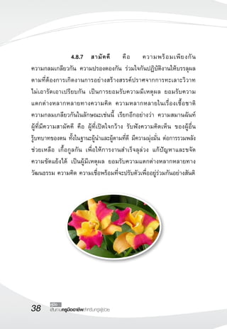 38 เส้นทางครูมืออาชีพสำหรับครูผู้ช่วย
คู่มือ
 			 4.8.7	 สามัคคี คือ ความพร้อมเพียงกัน 

ความกลมเกลียวกัน ความปรองดองกัน ร่วมใจกันปฏิบัติงานให้บรรลุผล
ตามที่ต้องการเกิดงานการอย่างสร้างสรรค์ปราศจากการทะเลาะวิวาท 

ไม่เอารัดเอาเปรียบกัน เป็นการยอมรับความมีเหตุผล ยอมรับความ

แตกต่างหลากหลายทางความคิด ความหลากหลายในเรื่องเชื้อชาติ
ความกลมเกลียวกันในลักษณะเช่นนี้ เรียกอีกอย่างว่า ความสมานฉันท์
ผู้ที่มีความสามัคคี คือ ผู้ที่เปิดใจกว้าง รับฟังความคิดเห็น ของผู้อื่น 

รู้บทบาทของตน ทั้งในฐานะผู้นำและผู้ตามที่ดี มีความมุ่งมั่น ต่อการรวมพลัง
ช่วยเหลือ เกื้อกูลกัน เพื่อให้การงานสำเร็จลุล่วง แก้ปัญหาและขจัด

ความขัดแย้งได้ เป็นผู้มีเหตุผล ยอมรับความแตกต่างหลากหลายทาง
วัฒนธรรม ความคิด ความเชื่อพร้อมที่จะปรับตัวเพื่ออยู่ร่วมกันอย่างสันติ
 