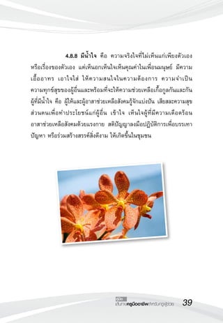 39เส้นทางครูมืออาชีพสำหรับครูผู้ช่วย
คู่มือ
 		 4.8.8	มีน้ำใจ คือ ความจริงใจที่ไม่เห็นแก่เพียงตัวเอง
หรือเรื่องของตัวเอง แต่เห็นอกเห็นใจเห็นคุณค่าในเพื่อนมนุษย์ มีความ
เอื้ออาทร เอาใจใส่ ให้ความสนใจในความต้องการ ความจำเป็น 

ความทุกข์สุขของผู้อื่นและพร้อมที่จะให้ความช่วยเหลือเกื้อกูลกันและกัน
ผู้ที่มีน้ำใจ คือ ผู้ให้และผู้อาสาช่วยเหลือสังคมรู้จักแบ่งปัน เสียสละความสุข
ส่วนตนเพื่อทำประโยชน์แก่ผู้อื่น เข้าใจ เห็นใจผู้ที่มีความเดือดร้อน 

อาสาช่วยเหลือสังคมด้วยแรงกาย สติปัญญาลงมือปฏิบัติการเพื่อบรรเทา
ปัญหา หรือร่วมสร้างสรรค์สิ่งดีงาม ให้เกิดขึ้นในชุมชน
 