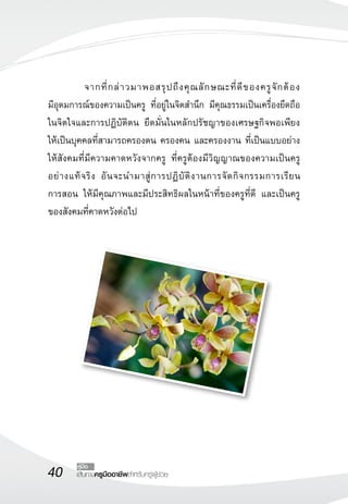 40 เส้นทางครูมืออาชีพสำหรับครูผู้ช่วย
คู่มือ
	 จากที่กล่าวมาพอสรุปถึงคุณลักษณะที่ดีของครูจักต้อง

มีอุดมการณ์ของความเป็นครู ที่อยู่ในจิตสำนึก มีคุณธรรมเป็นเครื่องยึดถือ
ในจิตใจและการปฏิบัติตน ยึดมั่นในหลักปรัชญาของเศรษฐกิจพอเพียง
ให้เป็นบุคคลที่สามารถครองตน ครองคน และครองงาน ที่เป็นแบบอย่าง
ให้สังคมที่มีความคาดหวังจากครู ที่ครูต้องมีวิญญาณของความเป็นครู
อย่างแท้จริง อันจะนำมาสู่การปฏิบัติงานการจัดกิจกรรมการเรียน

การสอน ให้มีคุณภาพและมีประสิทธิผลในหน้าที่ของครูที่ดี และเป็นครู
ของสังคมที่คาดหวังต่อไป
 