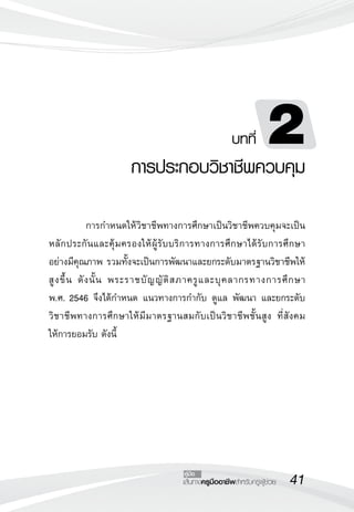 41เส้นทางครูมืออาชีพสำหรับครูผู้ช่วย
คู่มือ
บทที่ 2
การประกอบวิชาชีพควบคุม

	 การกำหนดให้วิชาชีพทางการศึกษาเป็นวิชาชีพควบคุมจะเป็น
หลักประกันและคุ้มครองให้ผู้รับบริการทางการศึกษาได้รับการศึกษา

อย่างมีคุณภาพ รวมทั้งจะเป็นการพัฒนาและยกระดับมาตรฐานวิชาชีพให้
สูงขึ้น ดังนั้น พระราชบัญญัติสภาครูและบุคลากรทางการศึกษา 

พ.ศ. 2546 จึงได้กำหนด แนวทางการกำกับ ดูแล พัฒนา และยกระดับ
วิชาชีพทางการศึกษาให้มีมาตรฐานสมกับเป็นวิชาชีพชั้นสูง ที่สังคม
ให้การยอมรับ ดังนี้
 