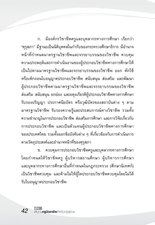 42 เส้นทางครูมืออาชีพสำหรับครูผู้ช่วย
คู่มือ
	 ก.	 มีองค์กรวิชาชีพครูและบุคลากรทางการศึกษา เรียกว่า 

“คุรุสภา” มีฐานะเป็นนิติบุคคลในกำกับของกระทรวงศึกษาธิการ มีอำนาจ
หน้าที่กำหนดมาตรฐานวิชาชีพและจรรยาบรรณของวิชาชีพ ควบคุม
ความประพฤติและการดำเนินงานของผู้ประกอบวิชาชีพทางการศึกษาให้
เป็นไปตามมาตรฐานวิชาชีพและจรรยาบรรณของวิชาชีพ ออก พักใช้
หรือเพิกถอนใบอนุญาตประกอบวิชาชีพ สนับสนุน ส่งเสริม และพัฒนา

ผู้ประกอบวิชาชีพตามมาตรฐานวิชาชีพและจรรยาบรรณของวิชาชีพ 

ส่งเสริม สนับสนุน ยกย่อง และผดุงเกียรติผู้ประกอบวิชาชีพทางการศึกษา
รับรองปริญญา ประกาศนียบัตร หรือวุฒิบัตรของสถาบันต่าง ๆ ตาม
มาตรฐานวิชาชีพ รับรองความรู้และประสบการณ์ทางวิชาชีพ รวมทั้ง
ความชำนาญในการประกอบวิชาชีพ ส่งเสริมการศึกษา และการวิจัยเกี่ยวกับ
การประกอบวิชาชีพ และเป็นตัวแทนผู้ประกอบวิชาชีพทางการศึกษา

ของประเทศไทย รวมทั้งออกข้อบังคับต่าง ๆ ที่เกี่ยวข้องกับการดำเนินการ
ตามวัตถุประสงค์และอำนาจหน้าที่ของคุรุสภา
	 ข.	 ควบคุมการประกอบวิชาชีพครูและบุคลากรทางการศึกษา
โดยกำหนดให้วิชาชีพครู ผู้บริหารสถานศึกษา ผู้บริหารการศึกษา 

และบุคลากรทางการศึกษาอื่นที่กำหนดในกฎกระทรวง (ศึกษานิเทศก์)
เป็นวิชาชีพควบคุม และห้ามไม่ให้ผู้ใดประกอบวิชาชีพควบคุมโดยไม่ได้
รับใบอนุญาตประกอบวิชาชีพ
 