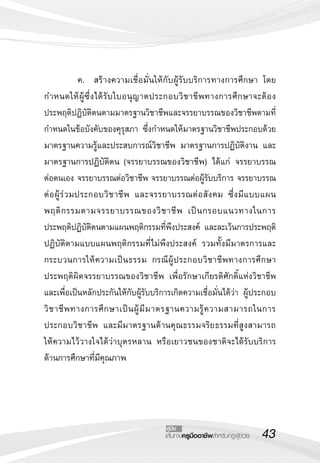 43เส้นทางครูมืออาชีพสำหรับครูผู้ช่วย
คู่มือ
	 ค.	 สร้างความเชื่อมั่นให้กับผู้รับบริการทางการศึกษา โดย
กำหนดให้ผู้ซึ่งได้รับใบอนุญาตประกอบวิชาชีพทางการศึกษาจะต้อง
ประพฤติปฏิบัติตนตามมาตรฐานวิชาชีพและจรรยาบรรณของวิชาชีพตามที่
กำหนดในข้อบังคับของคุรุสภา ซึ่งกำหนดให้มาตรฐานวิชาชีพประกอบด้วย
มาตรฐานความรู้และประสบการณ์วิชาชีพ มาตรฐานการปฏิบัติงาน และ
มาตรฐานการปฏิบัติตน (จรรยาบรรณของวิชาชีพ) ได้แก่ จรรยาบรรณ
ต่อตนเอง จรรยาบรรณต่อวิชาชีพ จรรยาบรรณต่อผู้รับบริการ จรรยาบรรณ
ต่อผู้ร่วมประกอบวิชาชีพ และจรรยาบรรณต่อสังคม ซึ่งมีแบบแผน
พฤติกรรมตามจรรยาบรรณของวิชาชีพ เป็นกรอบแนวทางในการ
ประพฤติปฏิบัติตนตามแผนพฤติกรรมที่พึงประสงค์ และละเว้นการประพฤติ
ปฏิบัติตามแบบแผนพฤติกรรมที่ไม่พึงประสงค์ รวมทั้งมีมาตรการและ
กระบวนการให้ความเป็นธรรม กรณีผู้ประกอบวิชาชีพทางการศึกษา
ประพฤติผิดจรรยาบรรณของวิชาชีพ เพื่อรักษาเกียรติศักดิ์แห่งวิชาชีพ
และเพื่อเป็นหลักประกันให้กับผู้รับบริการเกิดความเชื่อมั่นได้ว่า ผู้ประกอบ
วิชาชีพทางการศึกษาเป็นผู้มีมาตรฐานความรู้ความสามารถในการ
ประกอบวิชาชีพ และมีมาตรฐานด้านคุณธรรมจริยธรรมที่สูงสามารถ

ให้ความไว้วางใจได้ว่าบุตรหลาน หรือเยาวชนของชาติจะได้รับบริการ

ด้านการศึกษาที่มีคุณภาพ

 