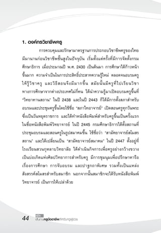 44 เส้นทางครูมืออาชีพสำหรับครูผู้ช่วย
คู่มือ
1. องค์กรวิชาชีพครู
	 การควบคุมและรักษามาตรฐานการประกอบวิชาชีพครูของไทย
มีมานานก่อนวิชาชีพชั้นสูงในปัจจุบัน เริ่มตั้งแต่ครั้งที่มีการจัดตั้งกรม
ศึกษาธิการ เมื่อประมาณปี พ.ศ. 2430 เป็นต้นมา การศึกษาได้ก้าวหน้า
ขึ้นมาก ความจำเป็นในการประสิทธิ์ประสาทความรู้ใหม่ ตลอดจนอบรมครู
ให้รู้วิชาครู และวิธีสอนจึงมีมากขึ้น สมัยนั้นมีครูที่ไปเรียนวิชา

ทางการศึกษาจากต่างประเทศไม่กี่คน ได้นำความรู้มาเปิดอบรมครูขึ้นที่
“วิทยาทานสถาน” ในปี 2438 และในปี 2443 ก็ได้มีการตั้งสภาสำหรับ
อบรมและประชุมครูขึ้นโดยใช้ชื่อ “สภาไทอาจารย์” เปิดสอนครูทุกวันพระ
ซึ่งเป็นวันหยุดราชการ และได้ทำหนังสือพิมพ์สำหรับครูขึ้นเป็นครั้งแรก
ในชื่อหนังสือพิมพ์วิทยาจารย์ ในปี 2445 กรมศึกษาธิการได้ตั้งสถานที่
ประชุมอบรมและสอนครูในรูปสมาคมขึ้น ใช้ชื่อว่า “สามัคยาจารย์สโมสร
สถาน” และได้เปลี่ยนเป็น “สามัคยาจารย์สมาคม” ในปี 2447 ตั้งอยู่ที่
โรงเรียนสวนกุหลาบวิทยาลัย ได้ดำเนินกิจการเพื่อครูอย่างกว้างขวาง

เป็นบ่อเกิดแห่งศิลปวิทยาการสำหรับครู มีการชุมนุมเพื่อปรึกษาหารือ
เรื่องการศึกษา การจับอบรม และปาฐกถาพิเศษ รวมทั้งเป็นแหล่ง
สังสรรค์สโมสรสำหรับสมาชิก นอกจากนั้นสมาชิกจะได้รับหนังสือพิมพ์

วิทยาจารย์ เป็นการให้เปล่าด้วย
 