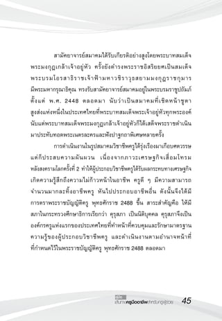 45เส้นทางครูมืออาชีพสำหรับครูผู้ช่วย
คู่มือ
	 สามัคยาจารย์สมาคมได้รับเกียรติอย่างสูงโดยพระบาทสมเด็จ
พระมงกุฎเกล้าเจ้าอยู่หัว ครั้งยังดำรงพระราชอิสริยยศเป็นสมเด็จ

พระบรมโอรสาธิราชเจ้าฟ้ามหาวชิราวุธสยามมงกุฎราชกุมาร

มีพระมหากรุณาธิคุณ ทรงรับสามัคยาจารย์สมาคมอยู่ในพระบรมราชูปถัมภ์
ตั้งแต่ พ.ศ. 2448 ตลอดมา นับว่าเป็นสมาคมที่เชิดหน้าชูตา

สูงส่งแห่งหนึ่งในประเทศไทยที่พระบาทสมเด็จพระเจ้าอยู่หัวทุกพระองค์
นับแต่พระบาทสมเด็จพระมงกุฎเกล้าเจ้าอยู่หัวก็ได้เสด็จพระราชดำเนิน
มาประทับทอดพระเนตรละครและฟังปาฐกถาพิเศษหลายครั้ง
	 การดำเนินงานในรูปสมาคมวิชาชีพครูได้รุ่งเรืองมาเกือบศตวรรษ
แต่ก็ประสบความผันผวน เนื่องจากภาวะเศรษฐกิจเสื่อมโทรม

หลังสงครามโลกครั้งที่ 2 ทำให้ผู้ประกอบวิชาชีพครูได้รับผลกระทบทางเศรษฐกิจ
เกิดความรู้สึกถึงความไม่ก้าวหน้าในอาชีพ ครูดี ๆ มีความสามารถ
จำนวนมากละทิ้งอาชีพครู หันไปประกอบอาชีพอื่น ดังนั้นจึงได้มี

การตราพระราชบัญญัติครู พุทธศักราช 2488 ขึ้น สาระสำคัญคือ ให้มี
สภาในกระทรวงศึกษาธิการเรียกว่า คุรุสภา เป็นนิติบุคคล คุรุสภาจึงเป็น
องค์กรครูแห่งแรกของประเทศไทยที่ทำหน้าที่ควบคุมและรักษามาตรฐาน
ความรู้ของผู้ประกอบวิชาชีพครู และดำเนินงานตามอำนาจหน้าที่

ที่กำหนดไว้ในพระราชบัญญัติครู พุทธศักราช 2488 ตลอดมา 
 