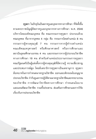 46 เส้นทางครูมืออาชีพสำหรับครูผู้ช่วย
คู่มือ
	 คุรุสภา ในปัจจุบันเป็นสภาครูและบุคลากรทางการศึกษา ที่จัดตั้งขึ้น
ตามพระราชบัญญัติสภาครูและบุคลากรทางการศึกษา พ.ศ. 2546
บริหารโดยองค์คณะบุคคล คือ คณะกรรมการคุรุสภา ประกอบด้วย

คณะบุคคล ที่มาจากบุคคล 4 กลุ่ม คือ กรรมการโดยตำแหน่ง 8 คน
กรรมการผู้ทรงคุณวุฒิ 7 คน กรรมการจากผู้ดำรงตำแหน่ง

คณบดีคณะครุศาสตร์ หรือศึกษาศาสตร์ หรือการศึกษาและ

สถาบันอุดมศึกษาเอกชน 4 คน และกรรมการจากผู้ประกอบวิชาชีพ
ทางการศึกษา 19 คน สำหรับตำแหน่งประธานกรรมการคุรุสภา 

คณะรัฐมนตรีเป็นผู้แต่งตั้งจากผู้ทรงคุณวุฒิที่มีความรู้ ความเชี่ยวชาญ
และประสบการณ์สูง โดยมีเลขาธิการคุรุสภาเป็นเลขานุการ คุรุสภา

มีบทบาทในการกำหนดมาตรฐานวิชาชีพ ออกและเพิกถอนใบอนุญาต
ประกอบวิชาชีพ กำกับดูแลการปฏิบัติตามมาตรฐานวิชาชีพและจรรยาบรรณ
ของวิชาชีพ การพัฒนาวิชาชีพทางการศึกษา กำหนดนโยบาย

และแผนพัฒนาวิชาชีพ รวมทั้งประสาน ส่งเสริมการศึกษาและการวิจัย
เกี่ยวกับการประกอบวิชาชีพ 
 