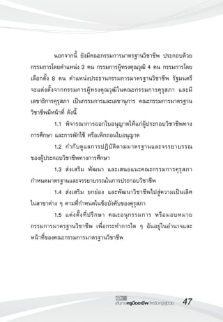 47เส้นทางครูมืออาชีพสำหรับครูผู้ช่วย
คู่มือ
	 นอกจากนี้ ยังมีคณะกรรมการมาตรฐานวิชาชีพ ประกอบด้วย
กรรมการโดยตำแหน่ง 3 คน กรรมการผู้ทรงคุณวุฒิ 4 คน กรรมการโดย
เลือกตั้ง 8 คน ตำแหน่งประธานกรรมการมาตรฐานวิชาชีพ รัฐมนตรี

จะแต่งตั้งจากกรรมการผู้ทรงคุณวุฒิในคณะกรรมการคุรุสภา และมี
เลขาธิการคุรุสภา เป็นกรรมการและเลขานุการ คณะกรรมการมาตรฐาน
วิชาชีพมีหน้าที่ ดังนี้ 
	 1.1	 พิจารณาการออกใบอนุญาตให้แก่ผู้ประกอบวิชาชีพทาง

การศึกษา และการพักใช้ หรือเพิกถอนใบอนุญาต 
	 1.2	 กำกับดูแลการปฏิบัติตามมาตรฐานและจรรยาบรรณ

ของผู้ประกอบวิชาชีพทางการศึกษา 
	 1.3	 ส่งเสริม พัฒนา และเสนอแนะคณะกรรมการคุรุสภา
กำหนดมาตรฐานและจรรยาบรรณในการประกอบวิชาชีพ
	 1.4	 ส่งเสริม ยกย่อง และพัฒนาวิชาชีพไปสู่ความเป็นเลิศ

ในสาขาต่าง ๆ ตามที่กำหนดในข้อบังคับของคุรุสภา
	 1.5	 แต่งตั้งที่ปรึกษา คณะอนุกรรมการ หรือมอบหมาย
กรรมการมาตรฐานวิชาชีพ เพื่อกระทำการใด ๆ อันอยู่ในอำนาจและ
หน้าที่ของคณะกรรมการมาตรฐานวิชาชีพ
 