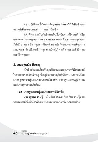 48 เส้นทางครูมืออาชีพสำหรับครูผู้ช่วย
คู่มือ
	 1.6	 ปฏิบัติการอื่นใดตามที่กฎหมายกำหนดไว้ให้เป็นอำนาจ
และหน้าที่ของคณะกรรมการมาตรฐานวิชาชีพ
	 1.7	 พิจารณาหรือดำเนินการในเรื่องอื่นตามที่รัฐมนตรี หรือ
คณะกรรมการคุรุสภามอบหมายในการดำเนินงานของคุรุสภา 

มีสำนักงานเลขาธิการคุรุสภาเป็นหน่วยงานรับผิดชอบงานตามที่คุรุสภา
มอบหมาย โดยมีเลขาธิการคุรุสภาเป็นผู้บริหารกิจการของสำนักงาน
เลขาธิการคุรุสภา 

2. มาตรฐานวิชาชีพครู
	 เป็นข้อกำหนดเกี่ยวกับคุณลักษณะและคุณภาพที่พึงประสงค์

ในการประกอบวิชาชีพครู ซึ่งครูต้องประพฤติปฏิบัติตาม ประกอบด้วย
มาตรฐานความรู้และประสบการณ์วิชาชีพ มาตรฐานการปฏิบัติงาน 

และมาตรฐานการปฏิบัติตน 
	 2.1	มาตรฐานความรู้และประสบการณ์วิชาชีพ
	 มาตรฐานความรู้ เป็นข้อกำหนดเกี่ยวกับความรู้และ
ประสบการณ์ขั้นต่ำที่จำเป็นสำหรับการประกอบวิชาชีพ ประกอบด้วย
 