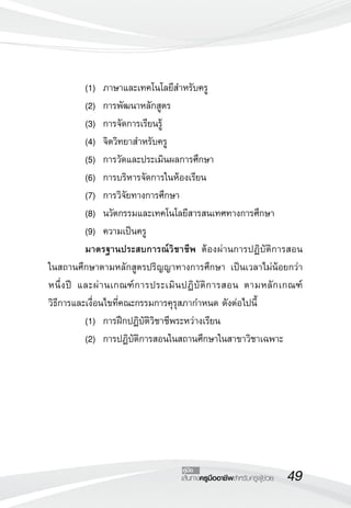 49เส้นทางครูมืออาชีพสำหรับครูผู้ช่วย
คู่มือ
	 (1)	 ภาษาและเทคโนโลยีสำหรับครู 
	 (2) 	การพัฒนาหลักสูตร 
	 (3) 	การจัดการเรียนรู้ 
	 (4) 	จิตวิทยาสำหรับครู 
	 (5) 	การวัดและประเมินผลการศึกษา 
	 (6) 	การบริหารจัดการในห้องเรียน
	 (7) 	การวิจัยทางการศึกษา
	 (8) 	นวัตกรรมและเทคโนโลยีสารสนเทศทางการศึกษา
	 (9) 	ความเป็นครู
	 มาตรฐานประสบการณ์วิชาชีพ ต้องผ่านการปฏิบัติการสอน

ในสถานศึกษาตามหลักสูตรปริญญาทางการศึกษา เป็นเวลาไม่น้อยกว่า
หนึ่งปี และผ่านเกณฑ์การประเมินปฏิบัติการสอน ตามหลักเกณฑ์ 

วิธีการและเงื่อนไขที่คณะกรรมการคุรุสภากำหนด ดังต่อไปนี้
	 (1)	 การฝึกปฏิบัติวิชาชีพระหว่างเรียน
	 (2)	 การปฏิบัติการสอนในสถานศึกษาในสาขาวิชาเฉพาะ

 