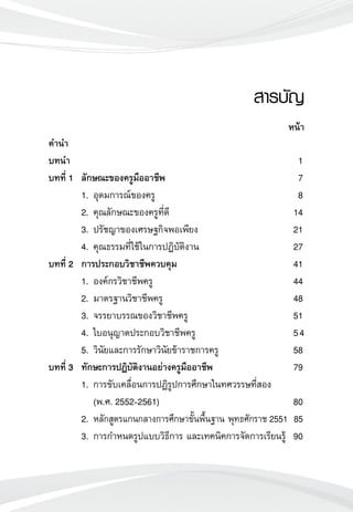 คำนำ
บทนำ				 1
บทที่ 1	 ลักษณะของครูมืออาชีพ 	 7
	 1.	อุดมการณ์ของครู	 8
	 2.	คุณลักษณะของครูที่ดี	 14
	 3.	ปรัชญาของเศรษฐกิจพอเพียง	 21
	 4.	คุณธรรมที่ใช้ในการปฏิบัติงาน	 27
บทที่ 2	 การประกอบวิชาชีพควบคุม 	 41
	 1. 	องค์กรวิชาชีพครู	 44
	 2. 	มาตรฐานวิชาชีพครู	 48
	 3. 	จรรยาบรรณของวิชาชีพครู	 51
	 4. 	ใบอนุญาตประกอบวิชาชีพครู	 54
	 5. 	วินัยและการรักษาวินัยข้าราชการครู	 58
บทที่ 3	 ทักษะการปฏิบัติงานอย่างครูมืออาชีพ 	 79
	 1.	การขับเคลื่อนการปฏิรูปการศึกษาในทศวรรษที่สอง 
		 (พ.ศ. 2552-2561)	 80
	 2. 	หลักสูตรแกนกลางการศึกษาขั้นพื้นฐาน พุทธศักราช 2551	 85
	 3. 	การกำหนดรูปแบบวิธีการ และเทคนิคการจัดการเรียนรู้ 	90
สารบัญ

หน้า
 
