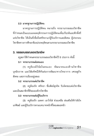 51เส้นทางครูมืออาชีพสำหรับครูผู้ช่วย
คู่มือ
	 2.3	มาตรฐานการปฏิบัติตน
	 มาตรฐานการปฏิบัติตน หมายถึง จรรยาบรรณของวิชาชีพ 

ที่กำหนดเป็นแบบแผนพฤติกรรมการปฏิบัติตนเพื่อเกียรติและศักดิ์ศรี

แห่งวิชาชีพ ให้เป็นที่เชื่อถือศรัทธาแก่ผู้รับบริการและสังคม ผู้ประกอบ
วิชาชีพทางการศึกษาต้องประพฤติตนตามจรรยาบรรณของวิชาชีพ

3. จรรยาบรรณของวิชาชีพ
	 คุรุสภาได้กำหนดจรรยาบรรณของวิชาชีพไว้ 5 ประการ ดังนี้
	 3.1	จรรยาบรรณต่อตนเอง
	 (1)	 ครูต้องมีวินัยในตนเอง พัฒนาตนเองด้านวิชาชีพ
บุคลิกภาพ และวิสัยทัศน์ให้ทันต่อการพัฒนาทางวิทยาการ เศรษฐกิจ
สังคม และการเมืองอยู่เสมอ
	 3.2	จรรยาบรรณต่อวิชาชีพ
	 (2)	 ครูต้องรัก ศรัทธา ซื่อสัตย์สุจริต รับผิดชอบต่อวิชาชีพ 

และเป็นสมาชิกที่ดีขององค์กรวิชาชีพ
	 3.3	จรรยาบรรณต่อผู้รับบริการ
	 (3)	 ครูต้องรัก เมตตา เอาใจใส่ ช่วยเหลือ ส่งเสริมให้กำลังใจ
แก่ศิษย์ และผู้รับบริการตามบทบาทหน้าที่โดยเสมอหน้า
 