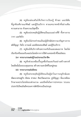 52 เส้นทางครูมืออาชีพสำหรับครูผู้ช่วย
คู่มือ
	 (4)	 ครูต้องส่งเสริมให้เกิดการเรียนรู้ ทักษะ และนิสัย

ที่ถูกต้องดีงามแก่ศิษย์ และผู้รับบริการ ตามบทบาทหน้าที่อย่างเต็ม

ความสามารถ ด้วยความบริสุทธิ์ใจ
	 (5)	 ครูต้องประพฤติปฏิบัติตนเป็นแบบอย่างที่ดี ทั้งทางกาย
วาจา และจิตใจ
	 (6)	 ครูต้องไม่กระทำตนเป็นปฏิปักษ์ต่อความเจริญทางกาย 

สติปัญญา จิตใจ อารมณ์ และสังคมของศิษย์ และผู้รับบริการ
	 (7)	 ครูต้องให้บริการด้วยความจริงใจและเสมอภาค โดยไม่
เรียกรับหรือยอมรับผลประโยชน์จากการใช้ตำแหน่งหน้าที่โดยมิชอบ
	 3.4	จรรยาบรรณต่อผู้ร่วมประกอบวิชาชีพ
	 (8)	 ครูพึงช่วยเหลือเกื้อกูลซึ่งกันและกันอย่างสร้างสรรค์ 

โดยยึดมั่นในระบบคุณธรรม สร้างความสามัคคีในหมู่คณะ
	 3.5	จรรยาบรรณต่อสังคม
	 (9)	 ครูพึงประพฤติปฏิบัติตนเป็นผู้นำในการอนุรักษ์และ

พัฒนาเศรษฐกิจ สังคม ศาสนา ศิลปวัฒนธรรม ภูมิปัญญา สิ่งแวดล้อม
รักษาผลประโยชน์ของส่วนรวม และยึดมั่นในการปกครอง ระบอบ
ประชาธิปไตยอันมีพระมหากษัตริย์ทรงเป็นประมุข
 