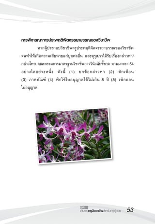 53เส้นทางครูมืออาชีพสำหรับครูผู้ช่วย
คู่มือ
การพิจารณาการประพฤติผิดจรรยาบรรณของวิชาชีพ
	 หากผู้ประกอบวิชาชีพครูประพฤติผิดจรรยาบรรณของวิชาชีพ
จนทำให้เกิดความเสียหายแก่บุคคลอื่น และคุรุสภาได้รับเรื่องกล่าวหา/
กล่าวโทษ คณะกรรมการมาตรฐานวิชาชีพอาจวินิจฉัยชี้ขาด ตามมาตรา 54
อย่างใดอย่างหนึ่ง ดังนี้ (1) ยกข้อกล่าวหา (2) ตักเตือน 

(3) ภาคทัณฑ์ (4) พักใช้ใบอนุญาตได้ไม่เกิน 5 ปี (5) เพิกถอน

ใบอนุญาต 
 