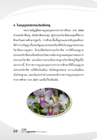 54 เส้นทางครูมืออาชีพสำหรับครูผู้ช่วย
คู่มือ
4. ใบอนุญาตประกอบวิชาชีพครู
	 พระราชบัญญัติสภาครูและบุคลากรทางการศึกษา พ.ศ. 2546
กำหนดวิชาชีพครู เป็นวิชาชีพควบคุม ผู้ประกอบวิชาชีพควบคุมที่จัดการ
ศึกษาในสถานศึกษาปฐมวัย การศึกษาขั้นพื้นฐานและระดับอุดมศึกษา 

ที่ต่ำกว่าปริญญาทั้งของรัฐและเอกชนจะต้องได้รับใบอนุญาตประกอบ
วิชาชีพจากคุรุสภา จึงจะมีสิทธิประกอบวิชาชีพ การได้ใบอนุญาต
ประกอบวิชาชีพจะเป็นหลักประกันความมีมาตรฐานและคุณภาพของการ
ประกอบวิชาชีพ และเป็นการยกระดับมาตรฐานวิชาชีพครูให้สูงขึ้น
นอกจากนี้ ข้าราชการครูและบุคลากรทางการศึกษาที่มีใบอนุญาต
ประกอบวิชาชีพ จะได้รับเงินเดือน เงินวิทยฐานะตาม พ.ร.บ.เงินเดือน
เงินวิทยฐานะ และเงินประจำตำแหน่งของข้าราชการครูและบุคลากร
ทางการศึกษา พ.ศ. 2547 และที่แก้ไขเพิ่มเติม
	 
 