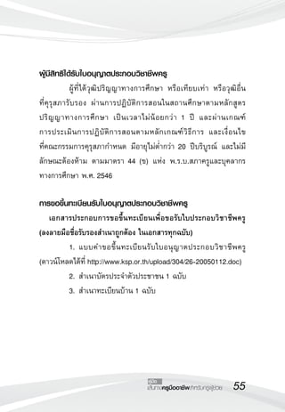 55เส้นทางครูมืออาชีพสำหรับครูผู้ช่วย
คู่มือ
ผู้มีสิทธิได้รับใบอนุญาตประกอบวิชาชีพครู
	 ผู้ที่ได้วุฒิปริญญาทางการศึกษา หรือเทียบเท่า หรือวุฒิอื่น

ที่คุรุสภารับรอง ผ่านการปฏิบัติการสอนในสถานศึกษาตามหลักสูตร
ปริญญาทางการศึกษา เป็นเวลาไม่น้อยกว่า 1 ปี และผ่านเกณฑ์

การประเมินการปฏิบัติการสอนตามหลักเกณฑ์วิธีการ และเงื่อนไข 

ที่คณะกรรมการคุรุสภากำหนด มีอายุไม่ต่ำกว่า 20 ปีบริบูรณ์ และไม่มี
ลักษณะต้องห้าม ตามมาตรา 44 (ข) แห่ง พ.ร.บ.สภาครูและบุคลากร
ทางการศึกษา พ.ศ. 2546

การขอขึ้นทะเบียนรับใบอนุญาตประกอบวิชาชีพครู
	 เอกสารประกอบการขอขึ้นทะเบียนเพื่อขอรับใบประกอบวิชาชีพครู 
	
(ลงลายมือชื่อรับรองสำเนาถูกต้อง ในเอกสารทุกฉบับ)
	 1. 	แบบคำขอขึ้นทะเบียนรับใบอนุญาตประกอบวิชาชีพครู
(ดาวน์โหลดได้ที่ http://www.ksp.or.th/upload/304/26-20050112.doc)
	 2. 	สำเนาบัตรประจำตัวประชาชน 1 ฉบับ
	 3. 	สำเนาทะเบียนบ้าน 1 ฉบับ
 