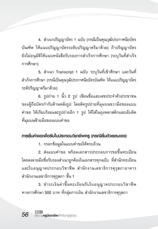 56 เส้นทางครูมืออาชีพสำหรับครูผู้ช่วย
คู่มือ
	 4.	สำเนาปริญญาบัตร 1 ฉบับ (กรณีเป็นคุณวุฒิประกาศนียบัตร
บัณฑิต ให้แนบปริญญาบัตรระดับปริญญาตรีมาด้วย) ถ้าปริญญาบัตร

ยังไม่อนุมัติให้แนบหนังสือรับรองการสำเร็จการศึกษา (ระบุวันที่สำเร็จ

การศึกษา)
	 5.	สำเนา Transcript 1 ฉบับ ระบุวันที่เข้าศึกษา และวันที่
สำเร็จการศึกษา (กรณีเป็นคุณวุฒิประกาศนียบัตรบัณฑิต ให้แนบปริญญาบัตร
ระดัปริญญาตรีมาด้วย) 
	 6.	รูปถ่าย 1 นิ้ว 2 รูป เขียนชื่อและเลขประจำตัวประชาชน
ของผู้ถือบัตรกำกับด้านหลังรูป โดยติดรูปถ่ายที่มุมบนขวามือของแบบ
คำขอ ให้เรียบร้อยและรูปถ่ายอีก 1 รูป ให้ใส่ในถุงพลาสติกและเย็บติด

ที่มุมบนซ้ายมือของแบบคำขอ 

การยื่นคำขอเพื่อรับใบประกอบวิชาชีพครู (กรณียื่นด้วยตนเอง)
	 1. 	กรอกข้อมูลในแบบคำขอให้ครบถ้วน 
	 2.	ส่งแบบคำขอ พร้อมเอกสารประกอบการขอขึ้นทะเบียน
โดยลงลายมือชื่อรับรองสำเนาถูกต้องในเอกสารทุกฉบับ ที่สำนักทะเบียน
และใบอนุญาตประกอบวิชาชีพ สำนักงานเลขาธิการคุรุสภาอาคาร
สำนักงานเลขาธิการคุรุสภา ชั้น 1
	 3.	ชำระเงินค่าขึ้นทะเบียนรับใบอนุญาตประกอบวิชาชีพ
ทางการศึกษา 500 บาท ที่กลุ่มการเงิน สำนักงานเลขาธิการคุรุสภา

 
