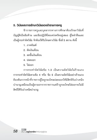 58 เส้นทางครูมืออาชีพสำหรับครูผู้ช่วย
คู่มือ
5. วินัยและการรักษาวินัยของข้าราชการครู
	 ข้าราชการครูและบุคลากรทางการศึกษาต้องรักษาวินัยที่
บัญญัติเป็นข้อห้าม และข้อปฏิบัติโดยเคร่งครัดอยู่เสมอ ผู้ใดฝ่าฝืนและ
เป็นผู้กระทำผิดวินัย จักต้องได้รับโทษทางวินัย ซึ่งมี 5 สถาน ดังนี้
	 1.	ภาคทัณฑ์
	 2.	ตัดเงินเดือน
	 3.	ลดขั้นเงินเดือน
	 4.	ปลดออก
	 5.	ไล่ออก
	 การกระทำผิดวินัยข้อ 1-3 เป็นความผิดวินัยไม่ร้ายแรง

การกระทำผิดวินัยตามข้อ 4 หรือ ข้อ 5 เป็นความผิดวินัยอย่างร้ายแรง
ต้องพ้นจากหน้าที่ราชการผู้ใดถูกลงโทษปลดออกให้มีสิทธิรับบำเหน็จ
บำนาญเสมือนเป็นผู้ลาออกจากราชการแต่ถ้าถูกลงโทษไล่ออกจะไม่มี
สิทธิได้รับบำเหน็ดบำนาญ
 