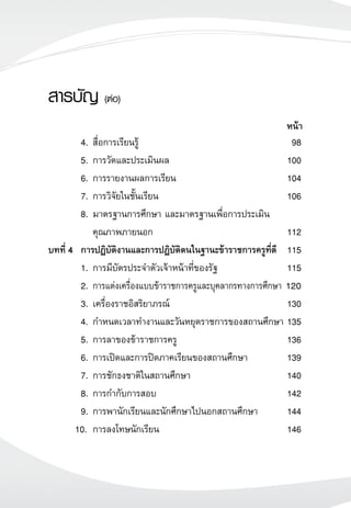 4.	สื่อการเรียนรู้	 98
	 5.	การวัดและประเมินผล	 100
	 6.	การรายงานผลการเรียน	 104
	 7.	การวิจัยในชั้นเรียน	 106
	 8.	มาตรฐานการศึกษา และมาตรฐานเพื่อการประเมิน	
		 คุณภาพภายนอก	 112
บทที่ 4	 การปฏิบัติงานและการปฏิบัติตนในฐานะข้าราชการครูที่ดี 	 115
	 1.	การมีบัตรประจำตัวเจ้าหน้าที่ของรัฐ	 115
	 2.	การแต่งเครื่องแบบข้าราชการครูและบุคลากรทางการศึกษา	120
	 3. 	เครื่องราชอิสริยาภรณ์	 130
	 4. 	กำหนดเวลาทำงานและวันหยุดราชการของสถานศึกษา	135
	 5. 	การลาของข้าราชการครู	 136
	 6. 	การเปิดและการปิดภาคเรียนของสถานศึกษา	 139
	 7. 	การชักธงชาติในสถานศึกษา	 140
	 8. 	การกำกับการสอบ	 142
	 9. 	การพานักเรียนและนักศึกษาไปนอกสถานศึกษา	 144
	 10.	 การลงโทษนักเรียน	 146
สารบัญ (ต่อ)

หน้า
 
